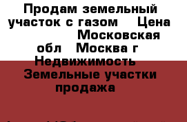 Продам земельный участок с газом. › Цена ­ 665 000 - Московская обл., Москва г. Недвижимость » Земельные участки продажа   